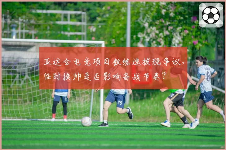 亚运会电竞项目教练选拔现争议，临时换帅是否影响备战节奏？