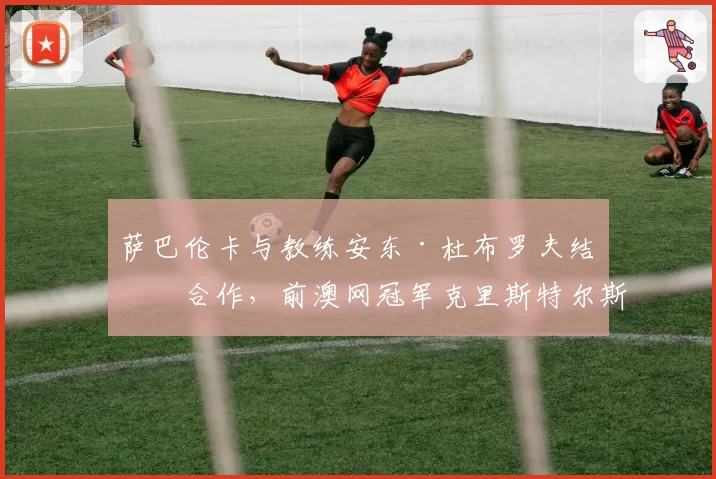 萨巴伦卡与教练安东·杜布罗夫结束合作,前澳网冠军克里斯特尔斯接任主教练