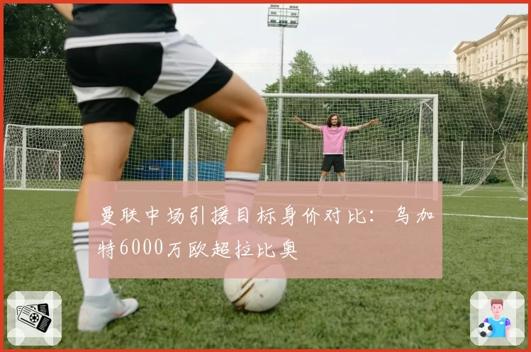 曼联中场引援目标身价对比:乌加特6000万欧超拉比奥