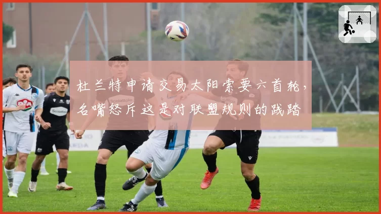 杜兰特申请交易太阳索要六首轮，名嘴怒斥这是对联盟规则的践踏