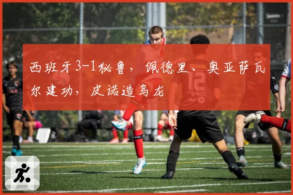 西班牙3-1秘鲁,佩德里、奥亚萨瓦尔建功,皮诺造乌龙