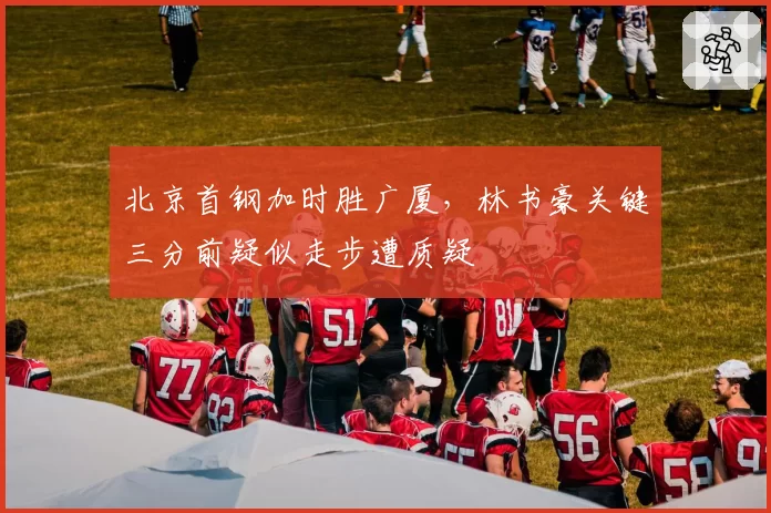 北京首钢加时胜广厦，林书豪关键三分前疑似走步遭质疑