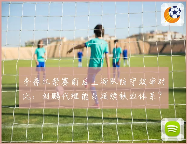 李春江禁赛前后上海队防守效率对比，刘鹏代理能否延续铁血体系？