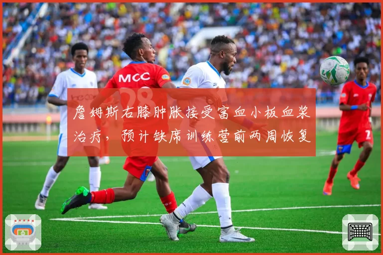 詹姆斯右膝肿胀接受富血小板血浆治疗，预计缺席训练营前两周恢复进程待评估