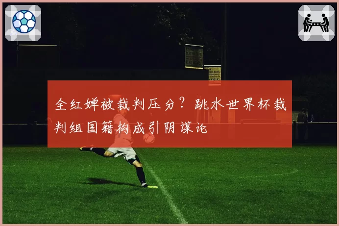 全红婵被裁判压分？跳水世界杯裁判组国籍构成引阴谋论