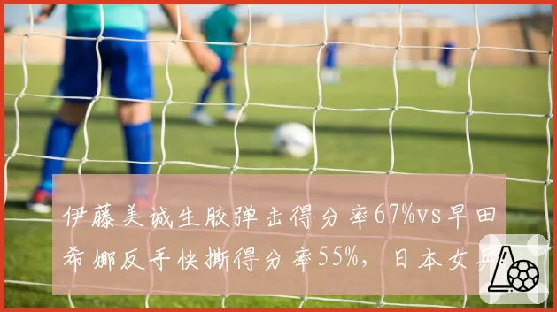 伊藤美诚生胶弹击得分率67%vs早田希娜反手快撕得分率55%，日本女乒特殊打法博弈
