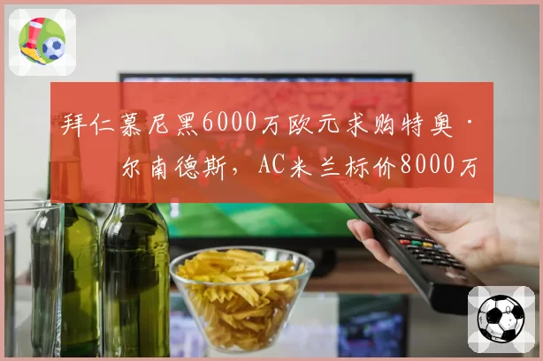 拜仁慕尼黑6000万欧元求购特奥·埃尔南德斯,AC米兰标价8000万