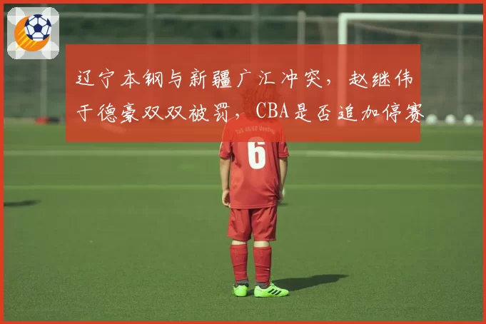 辽宁本钢与新疆广汇冲突，赵继伟于德豪双双被罚，CBA是否追加停赛影响季后赛？