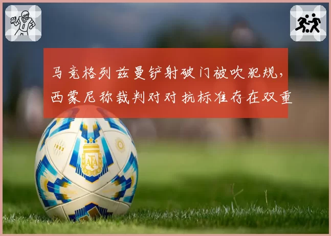 马竞格列兹曼铲射破门被吹犯规，西蒙尼称裁判对对抗标准存在双重标准