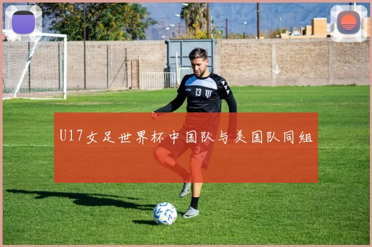 U17女足世界杯中国队与美国队同组