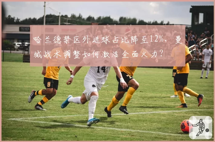 哈兰德禁区外进球占比降至12%，曼城战术调整如何激活全面火力？