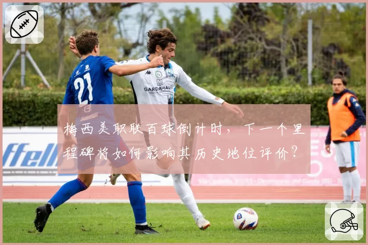 梅西美职联百球倒计时,下一个里程碑将如何影响其历史地位评价?