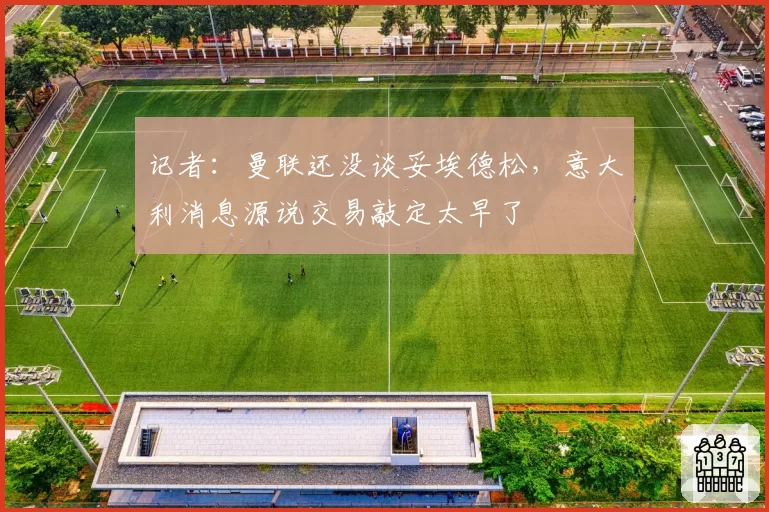 记者：曼联还没谈妥埃德松，意大利消息源说交易敲定太早了