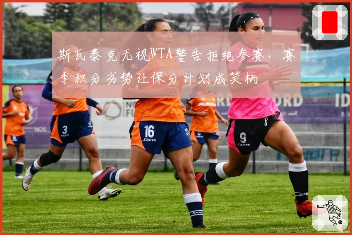 斯瓦泰克无视WTA警告拒绝参赛，赛季积分劣势让保分计划成笑柄