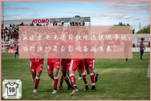 亚运会电竞项目教练选拔现争议，临时换帅是否影响备战节奏？