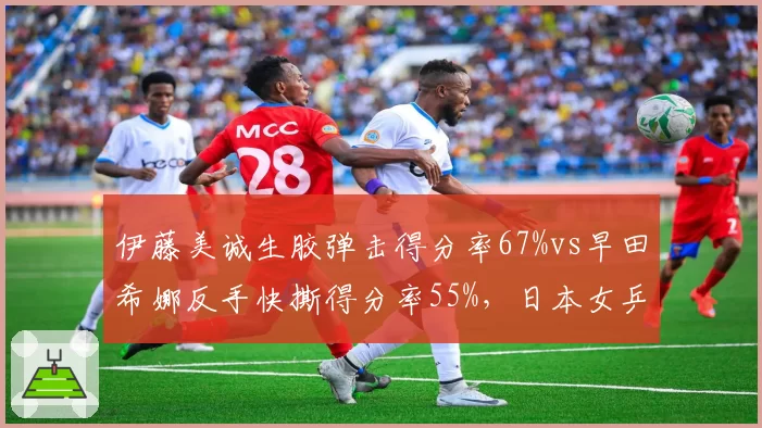 伊藤美诚生胶弹击得分率67%vs早田希娜反手快撕得分率55%，日本女乒特殊打法博弈