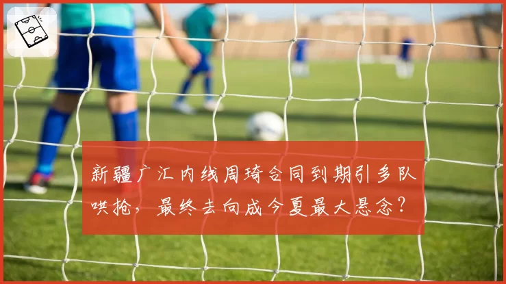新疆广汇内线周琦合同到期引多队哄抢，最终去向成今夏最大悬念？