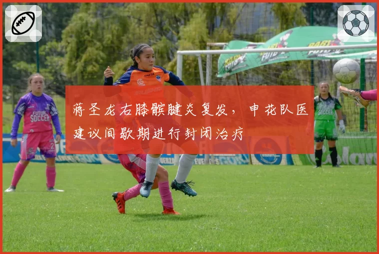 蒋圣龙右膝髌腱炎复发,申花队医建议间歇期进行封闭治疗