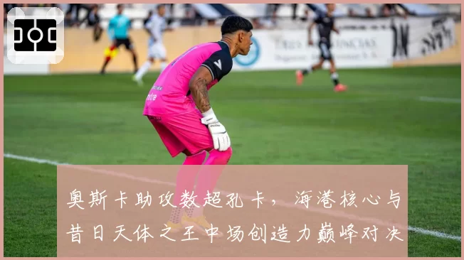 奥斯卡助攻数超孔卡，海港核心与昔日天体之王中场创造力巅峰对决