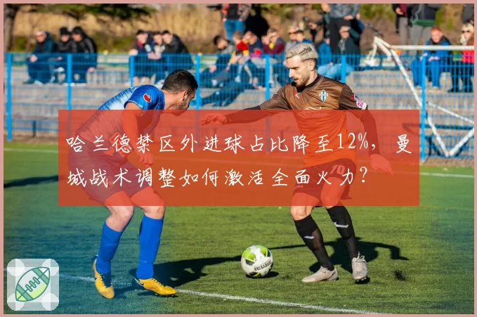 哈兰德禁区外进球占比降至12%，曼城战术调整如何激活全面火力？