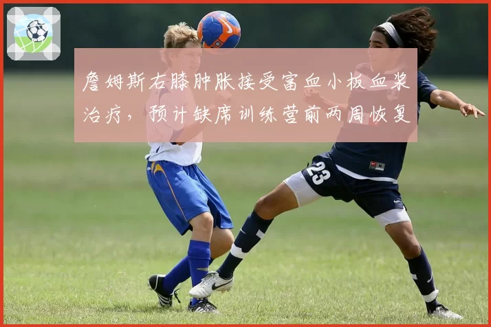 詹姆斯右膝肿胀接受富血小板血浆治疗，预计缺席训练营前两周恢复进程待评估