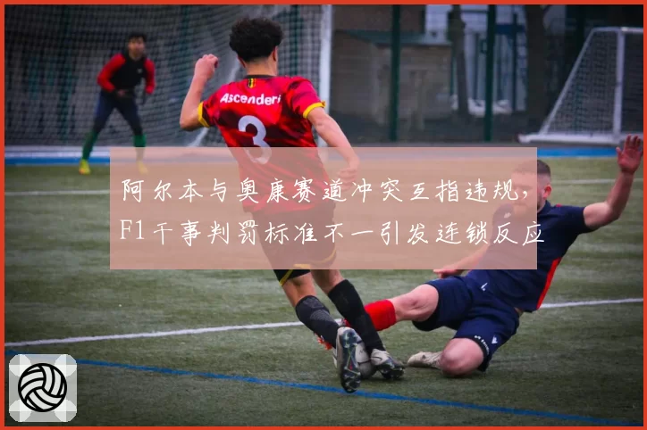阿尔本与奥康赛道冲突互指违规，F1干事判罚标准不一引发连锁反应