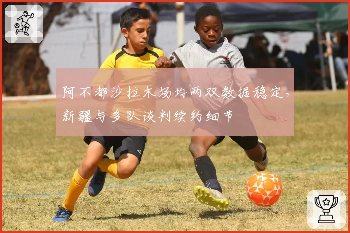 阿不都沙拉木场均两双数据稳定，新疆与多队谈判续约细节