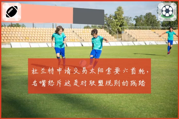 杜兰特申请交易太阳索要六首轮，名嘴怒斥这是对联盟规则的践踏