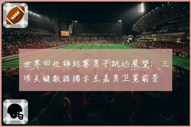 世界田径锦标赛男子跳远展望：三项关键数据揭示王嘉男卫冕前景