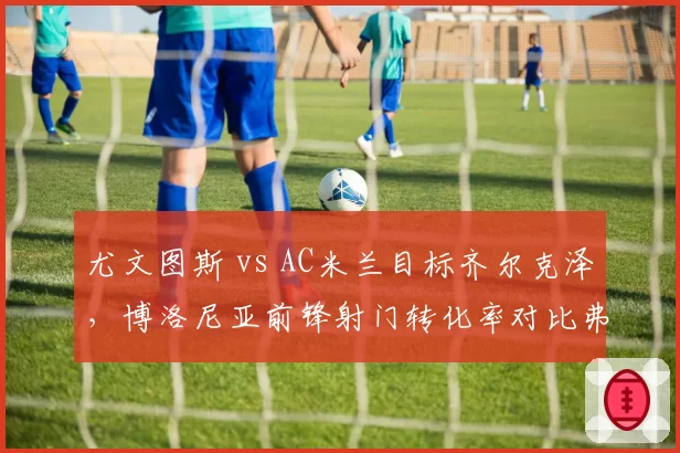 尤文图斯 vs AC米兰目标齐尔克泽，博洛尼亚前锋射门转化率对比弗拉霍维奇