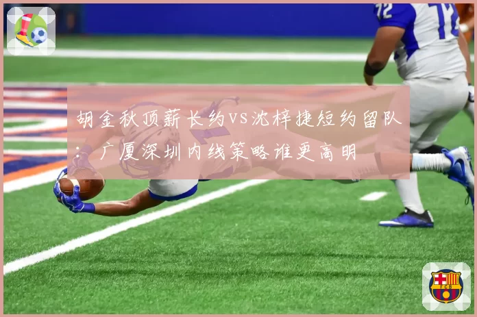 胡金秋顶薪长约vs沈梓捷短约留队:广厦深圳内线策略谁更高明