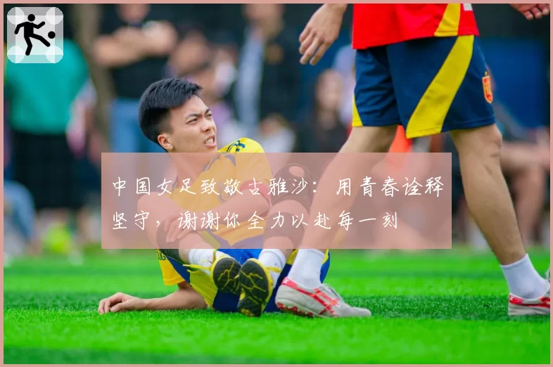 中国女足致敬古雅沙：用青春诠释坚守，谢谢你全力以赴每一刻