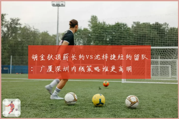 胡金秋顶薪长约vs沈梓捷短约留队:广厦深圳内线策略谁更高明