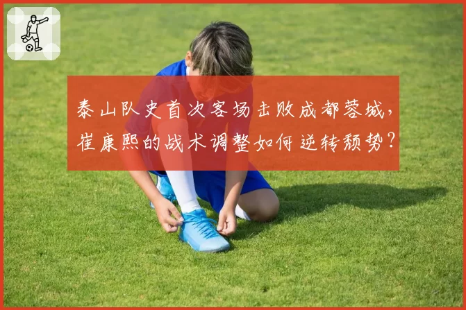 泰山队史首次客场击败成都蓉城,崔康熙的战术调整如何逆转颓势?