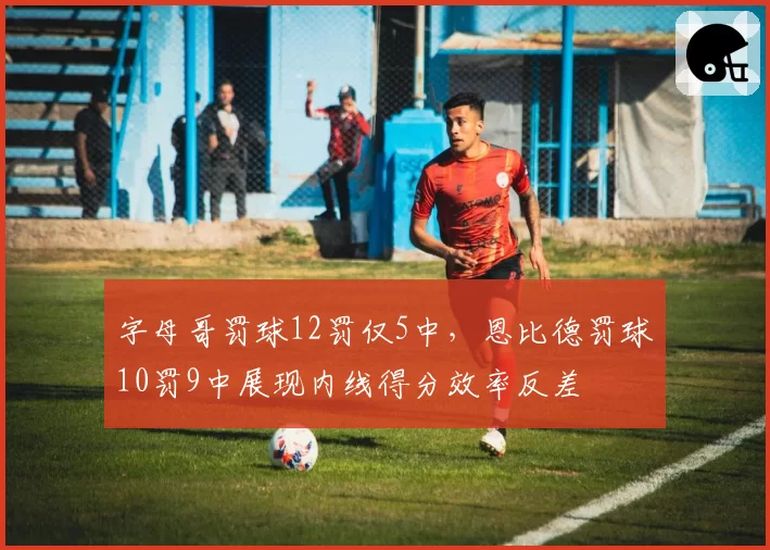 字母哥罚球12罚仅5中，恩比德罚球10罚9中展现内线得分效率反差