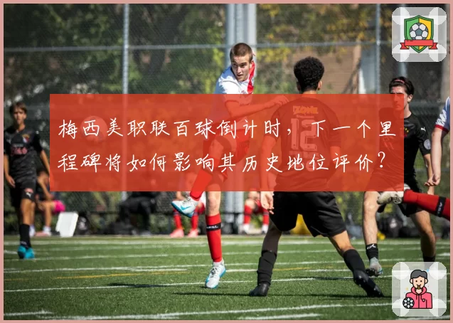 梅西美职联百球倒计时,下一个里程碑将如何影响其历史地位评价?