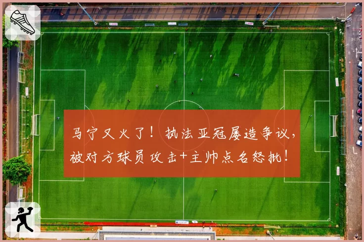 马宁又火了！执法亚冠屡造争议，被对方球员攻击+主帅点名怒批！