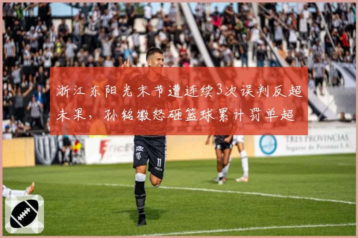 浙江东阳光末节遭连续3次误判反超未果，孙铭徽怒砸篮球累计罚单超15万元__br_