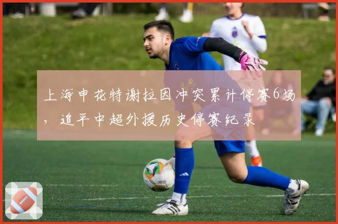 上海申花特谢拉因冲突累计停赛6场，追平中超外援历史停赛纪录