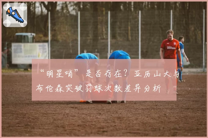 “明星哨”是否存在？亚历山大与布伦森突破罚球次数差异分析