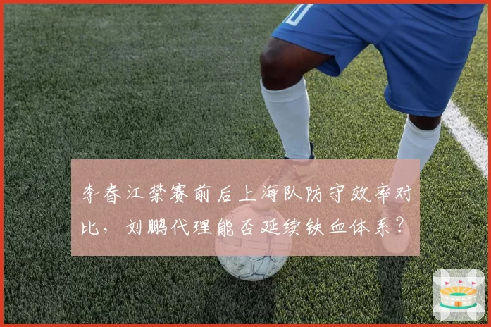 李春江禁赛前后上海队防守效率对比，刘鹏代理能否延续铁血体系？