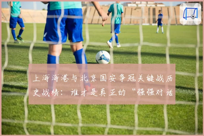上海海港与北京国安争冠关键战历史战绩：谁才是真正的“强强对话之王”？