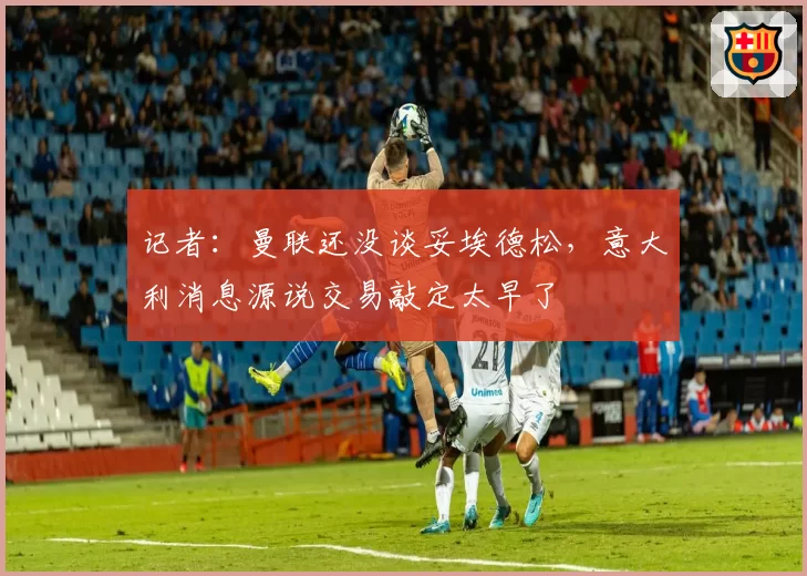 记者：曼联还没谈妥埃德松，意大利消息源说交易敲定太早了