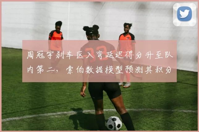 周冠宇刹车区入弯延迟得分升至队内第二，索伯数据模型预测其积分突破新高
