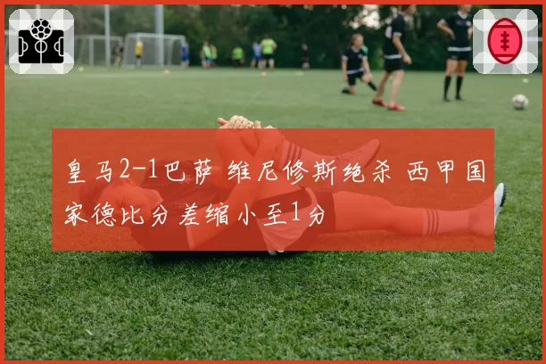 皇马2-1巴萨 维尼修斯绝杀 西甲国家德比分差缩小至1分