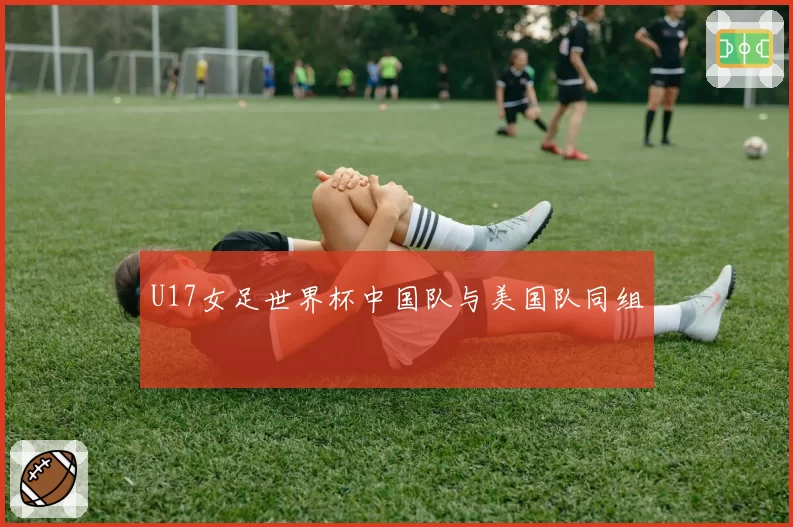 U17女足世界杯中国队与美国队同组