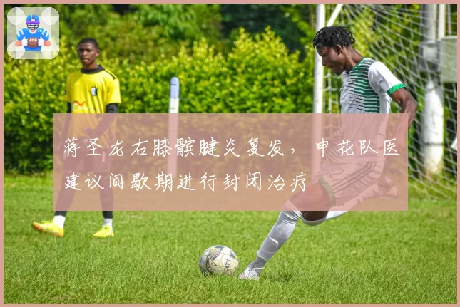 蒋圣龙右膝髌腱炎复发,申花队医建议间歇期进行封闭治疗