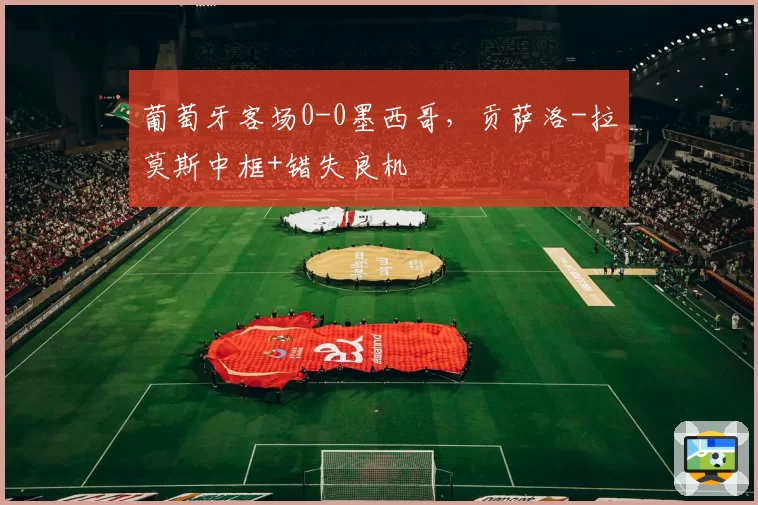 葡萄牙客场0-0墨西哥，贡萨洛-拉莫斯中框+错失良机