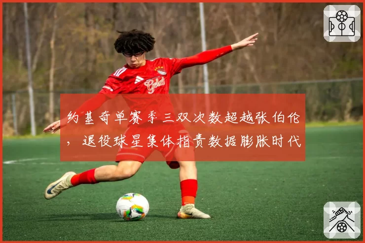 约基奇单赛季三双次数超越张伯伦，退役球星集体指责数据膨胀时代含金量打折