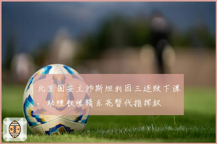 北京国安主帅斯坦利因三连败下课,助理教练隋东亮暂代指挥权